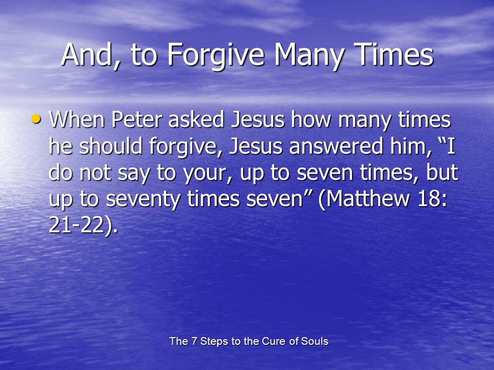 The 7 Steps to the Cure of Souls And, to Forgive Many Times When Peter asked Jesus how many times he should forgive, Jesus answered him, I do not say to your, up to seven times, but up to seventy times seven (Matthew 18: 21-22).