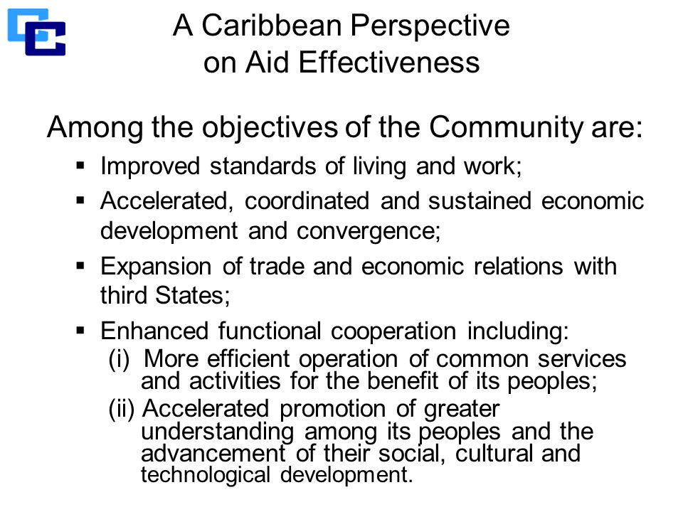 A Caribbean Perspective on Aid Effectiveness Among the objectives of the Community are:  Improved standards of living and work;  Accelerated, coordinated and sustained economic development and convergence;  Expansion of trade and economic relations with third States;  Enhanced functional cooperation including: (i) More efficient operation of common services and activities for the benefit of its peoples; (ii) Accelerated promotion of greater understanding among its peoples and the advancement of their social, cultural and technological development.