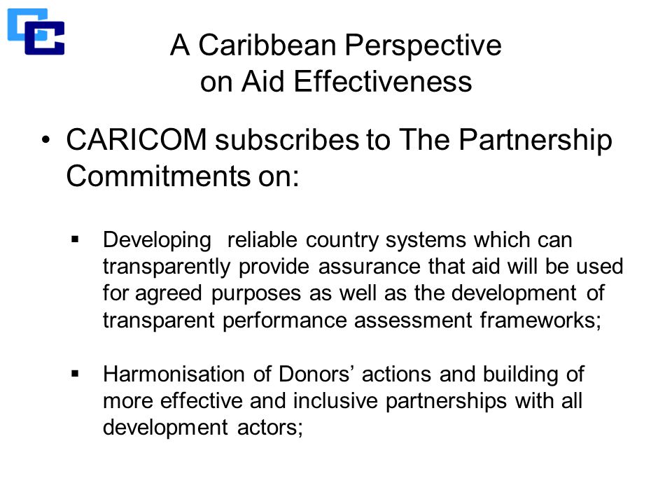 A Caribbean Perspective on Aid Effectiveness CARICOM subscribes to The Partnership Commitments on:  Developing reliable country systems which can transparently provide assurance that aid will be used for agreed purposes as well as the development of transparent performance assessment frameworks;  Harmonisation of Donors’ actions and building of more effective and inclusive partnerships with all development actors;