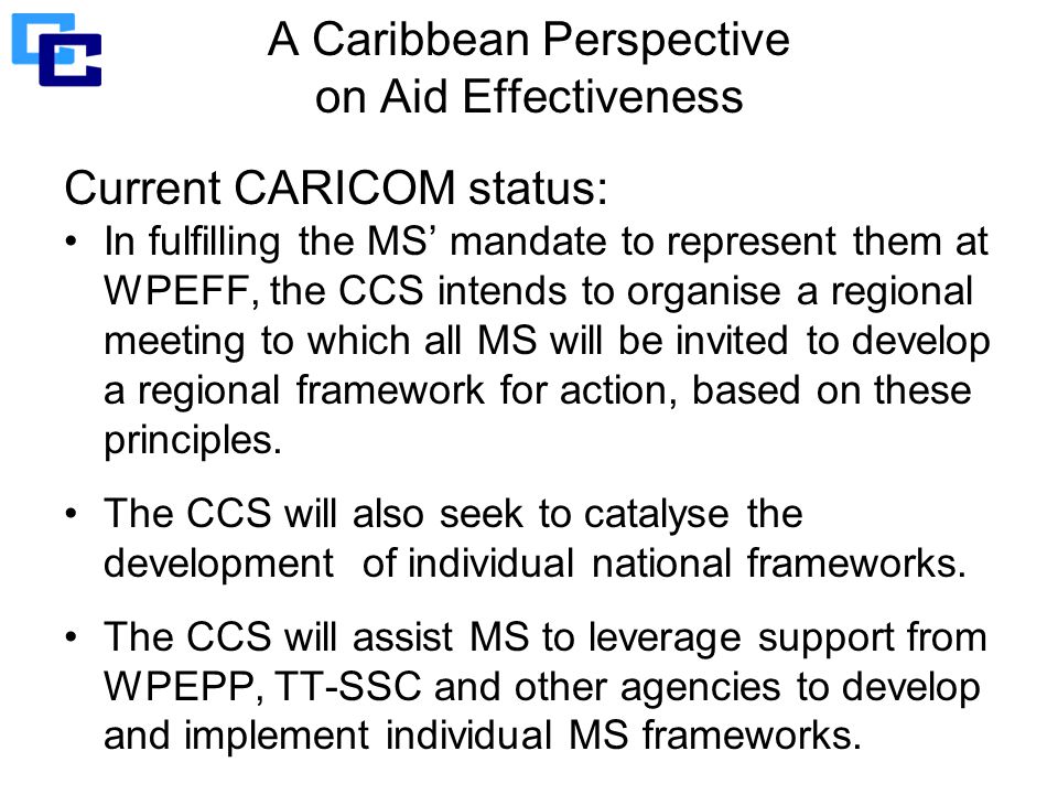 A Caribbean Perspective on Aid Effectiveness Current CARICOM status: In fulfilling the MS’ mandate to represent them at WPEFF, the CCS intends to organise a regional meeting to which all MS will be invited to develop a regional framework for action, based on these principles.