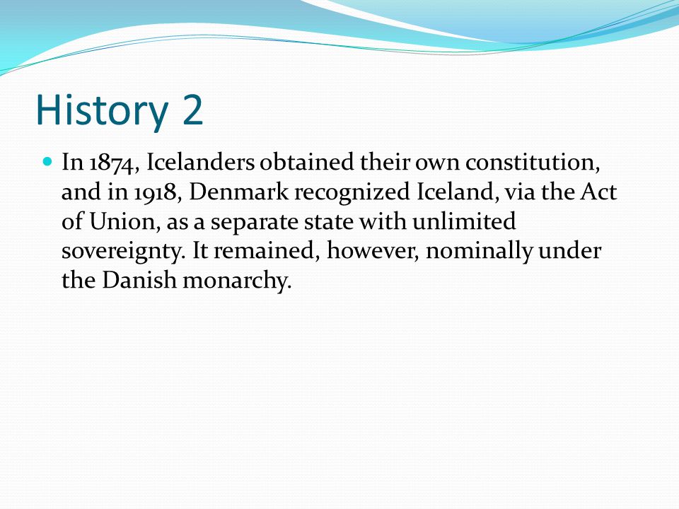 History 2 In 1874, Icelanders obtained their own constitution, and in 1918, Denmark recognized Iceland, via the Act of Union, as a separate state with unlimited sovereignty.