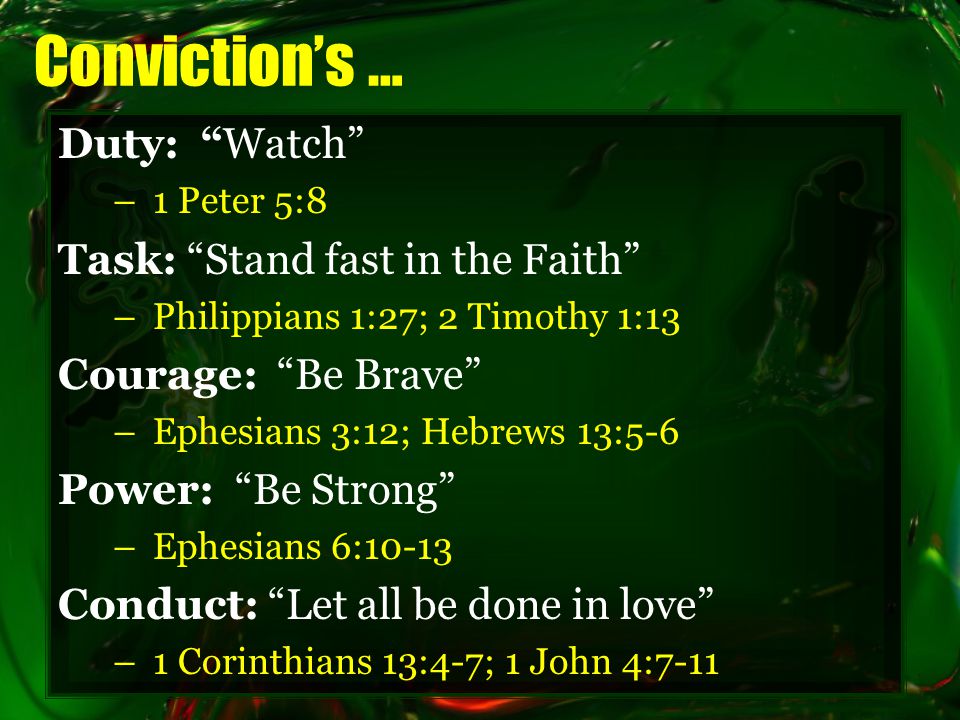 Conviction’s … Duty: Watch –1 Peter 5:8 Task: Stand fast in the Faith –Philippians 1:27; 2 Timothy 1:13 Courage: Be Brave –Ephesians 3:12; Hebrews 13:5-6 Power: Be Strong –Ephesians 6:10-13 Conduct: Let all be done in love –1 Corinthians 13:4-7; 1 John 4:7-11