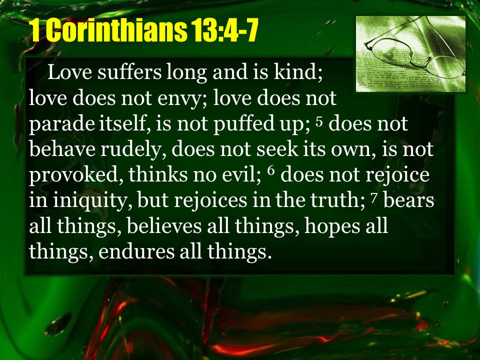 1 Corinthians 13:4-7 Love suffers long and is kind; love does not envy; love does not parade itself, is not puffed up; 5 does not behave rudely, does not seek its own, is not provoked, thinks no evil; 6 does not rejoice in iniquity, but rejoices in the truth; 7 bears all things, believes all things, hopes all things, endures all things.