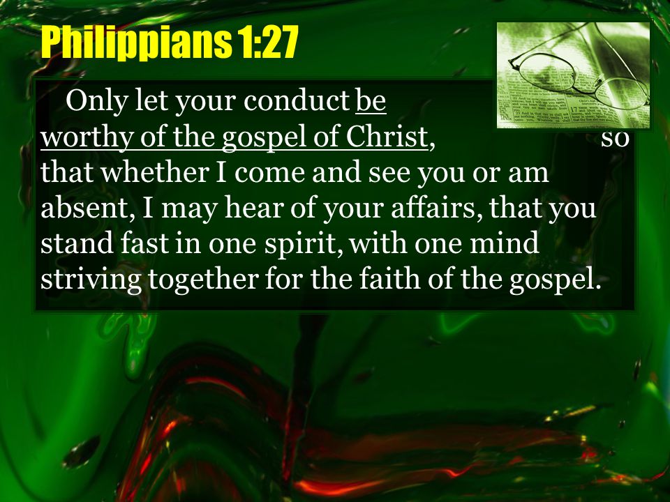 Philippians 1:27 Only let your conduct be worthy of the gospel of Christ, so that whether I come and see you or am absent, I may hear of your affairs, that you stand fast in one spirit, with one mind striving together for the faith of the gospel.