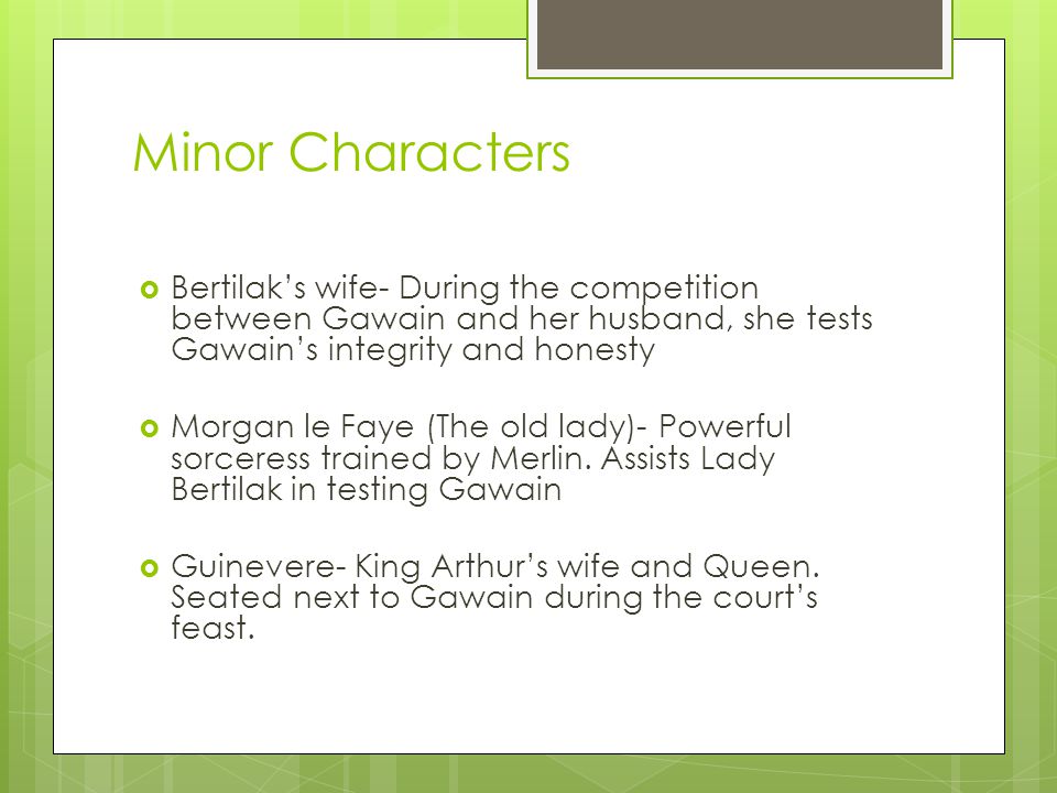 Minor Characters  Bertilak’s wife- During the competition between Gawain and her husband, she tests Gawain’s integrity and honesty  Morgan le Faye (The old lady)- Powerful sorceress trained by Merlin.