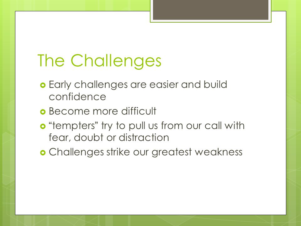 The Challenges  Early challenges are easier and build confidence  Become more difficult  tempters try to pull us from our call with fear, doubt or distraction  Challenges strike our greatest weakness