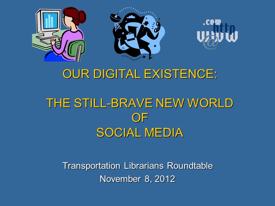 OUR DIGITAL EXISTENCE: THE STILL-BRAVE NEW WORLD OF SOCIAL MEDIA Transportation Librarians Roundtable November 8, 2012