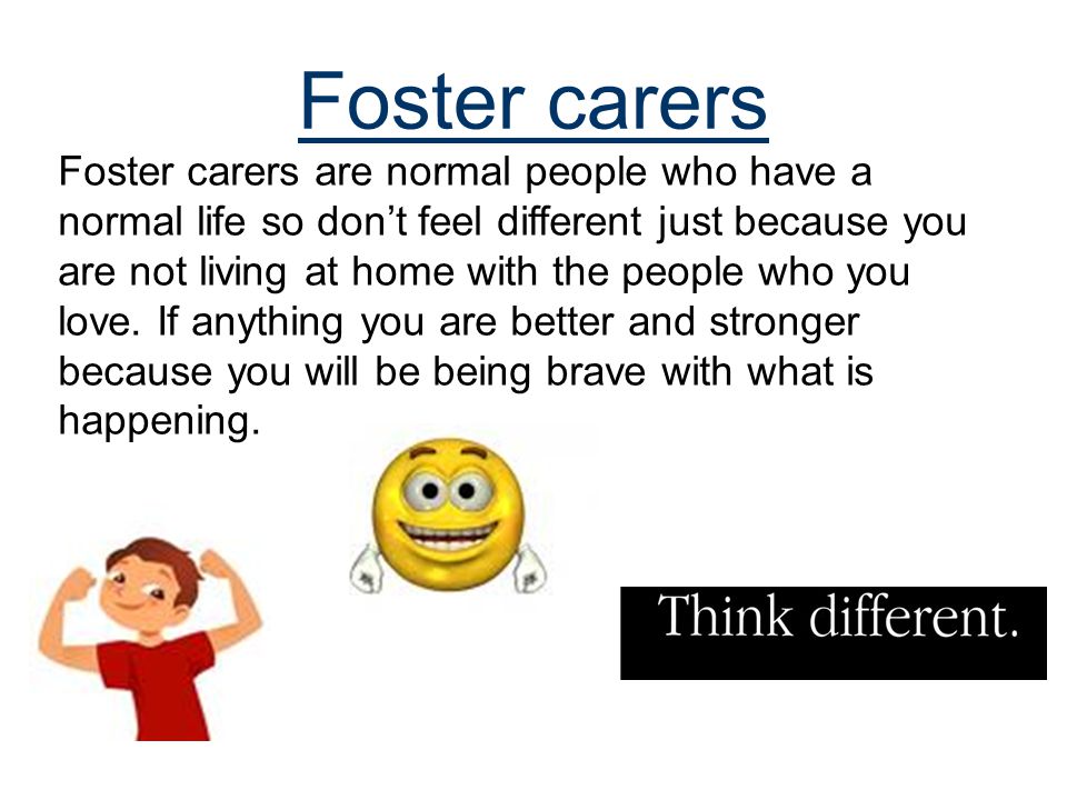 Foster carers Foster carers are normal people who have a normal life so don’t feel different just because you are not living at home with the people who you love.