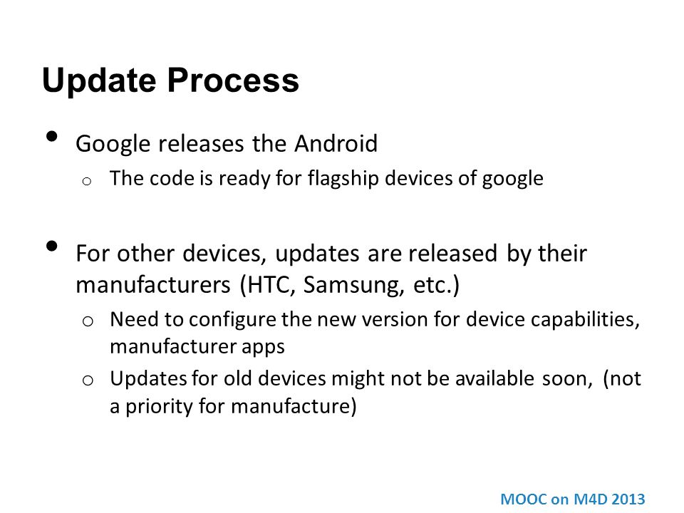 Update Process Google releases the Android o The code is ready for flagship devices of google For other devices, updates are released by their manufacturers (HTC, Samsung, etc.) o Need to configure the new version for device capabilities, manufacturer apps o Updates for old devices might not be available soon, (not a priority for manufacture) MOOC on M4D 2013