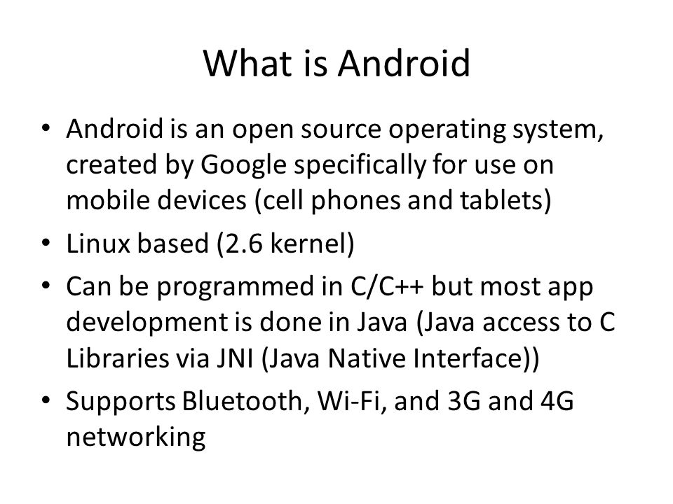 What is Android Android is an open source operating system, created by Google specifically for use on mobile devices (cell phones and tablets) Linux based (2.6 kernel) Can be programmed in C/C++ but most app development is done in Java (Java access to C Libraries via JNI (Java Native Interface)) Supports Bluetooth, Wi-Fi, and 3G and 4G networking