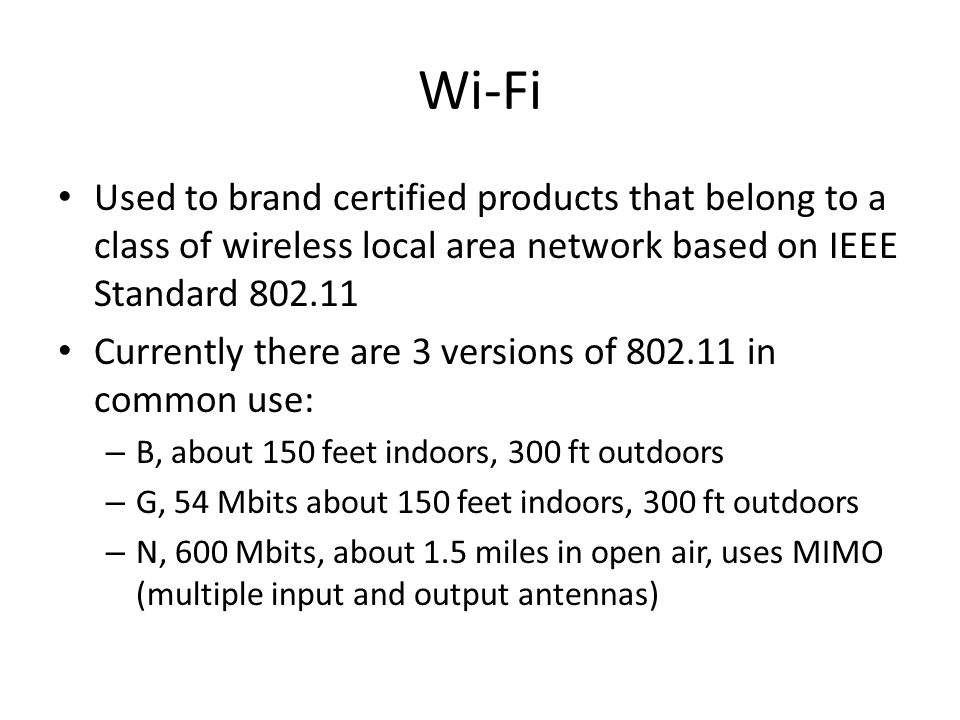 Wi-Fi Used to brand certified products that belong to a class of wireless local area network based on IEEE Standard Currently there are 3 versions of in common use: – B, about 150 feet indoors, 300 ft outdoors – G, 54 Mbits about 150 feet indoors, 300 ft outdoors – N, 600 Mbits, about 1.5 miles in open air, uses MIMO (multiple input and output antennas)
