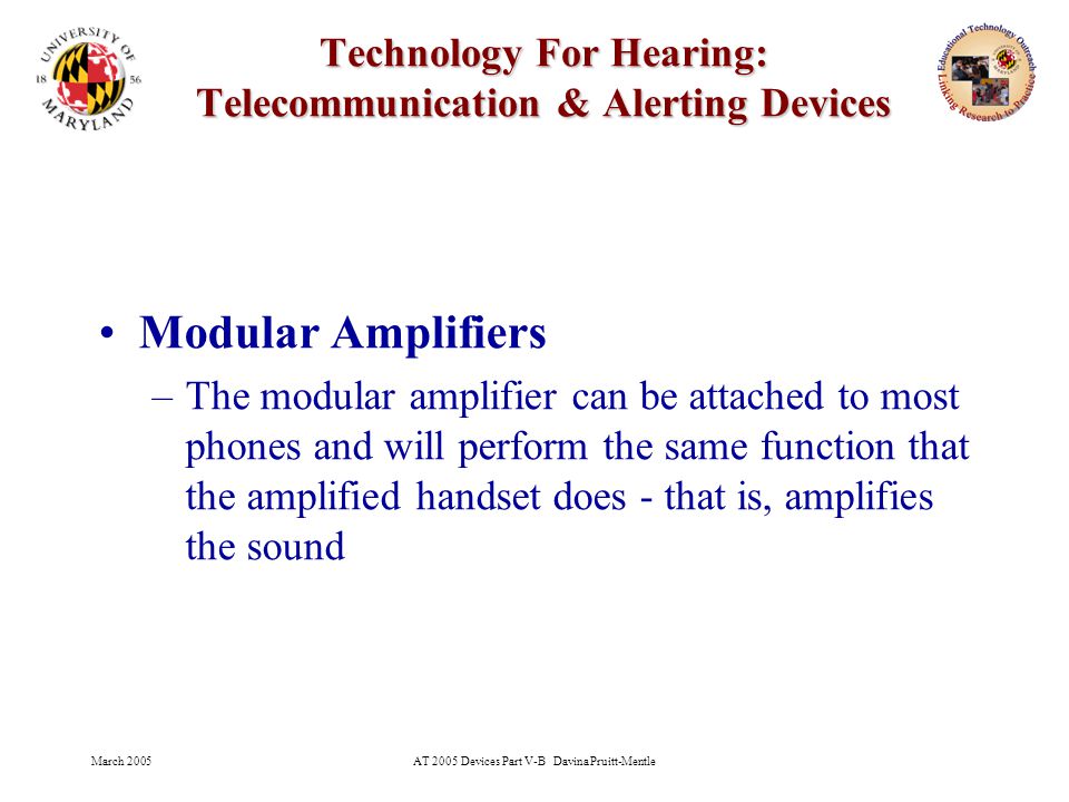 March 2005AT 2005 Devices Part V-B Davina Pruitt-Mentle 11 Technology For Hearing: Telecommunication & Alerting Devices Modular Amplifiers –The modular amplifier can be attached to most phones and will perform the same function that the amplified handset does - that is, amplifies the sound