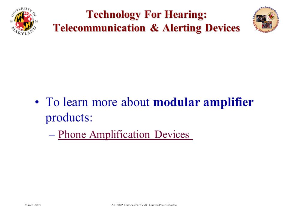 March 2005AT 2005 Devices Part V-B Davina Pruitt-Mentle 13 Technology For Hearing: Telecommunication & Alerting Devices To learn more about modular amplifier products: –Phone Amplification Devices Phone Amplification Devices