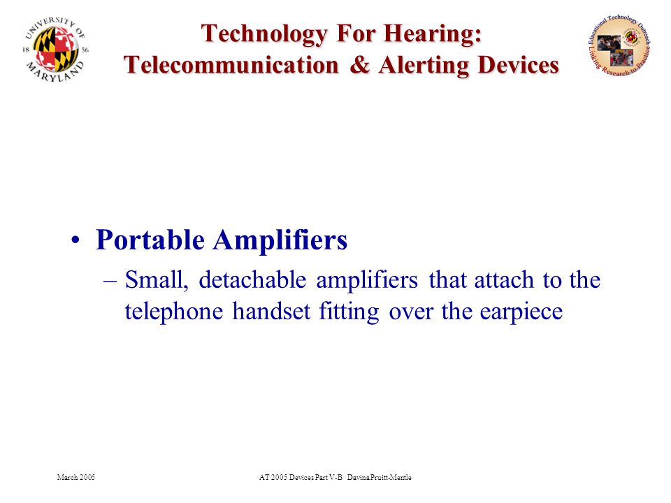 March 2005AT 2005 Devices Part V-B Davina Pruitt-Mentle 14 Technology For Hearing: Telecommunication & Alerting Devices Portable Amplifiers –Small, detachable amplifiers that attach to the telephone handset fitting over the earpiece