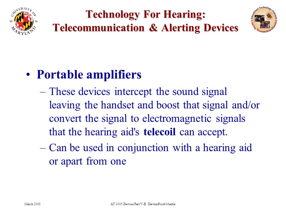 March 2005AT 2005 Devices Part V-B Davina Pruitt-Mentle 15 Technology For Hearing: Telecommunication & Alerting Devices Portable amplifiers –These devices intercept the sound signal leaving the handset and boost that signal and/or convert the signal to electromagnetic signals that the hearing aid s telecoil can accept.