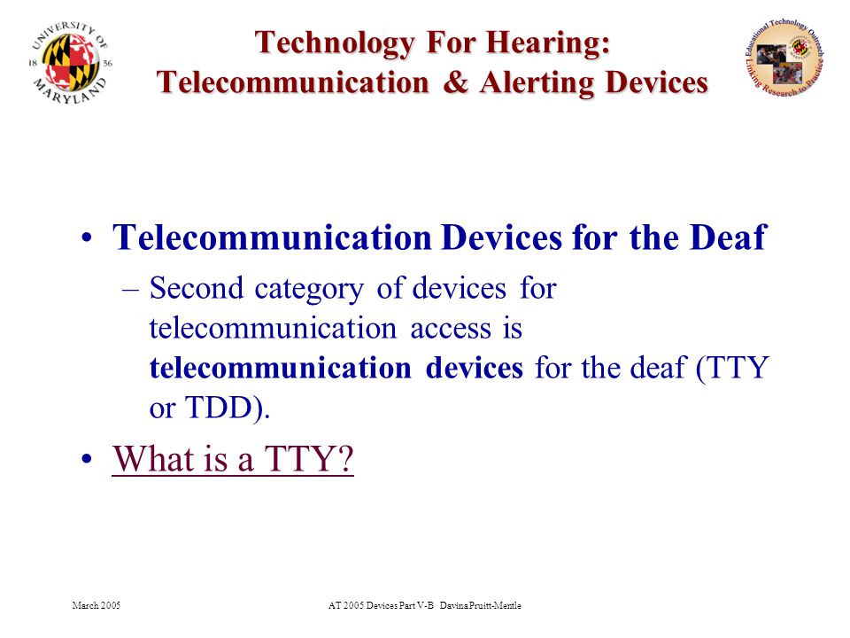 March 2005AT 2005 Devices Part V-B Davina Pruitt-Mentle 17 Technology For Hearing: Telecommunication & Alerting Devices Telecommunication Devices for the Deaf –Second category of devices for telecommunication access is telecommunication devices for the deaf (TTY or TDD).