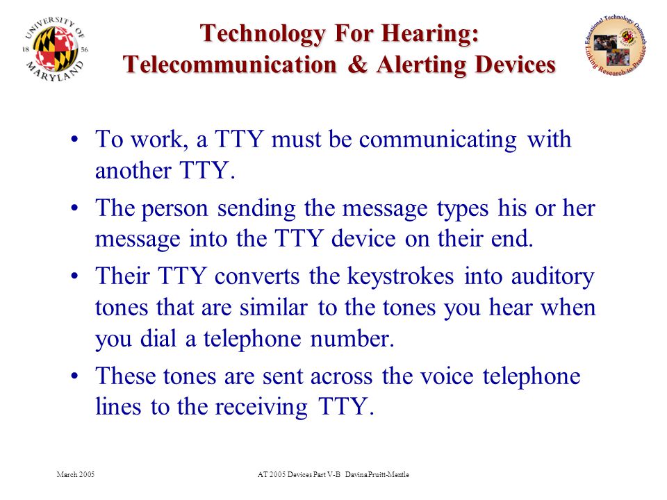 March 2005AT 2005 Devices Part V-B Davina Pruitt-Mentle 19 Technology For Hearing: Telecommunication & Alerting Devices To work, a TTY must be communicating with another TTY.