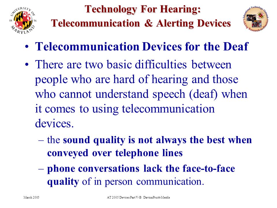 March 2005AT 2005 Devices Part V-B Davina Pruitt-Mentle 2 Technology For Hearing: Telecommunication & Alerting Devices Technology For Hearing: Telecommunication & Alerting Devices Telecommunication Devices for the Deaf There are two basic difficulties between people who are hard of hearing and those who cannot understand speech (deaf) when it comes to using telecommunication devices.