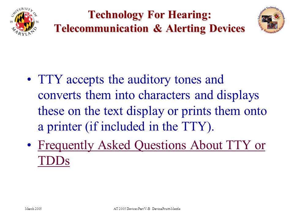 March 2005AT 2005 Devices Part V-B Davina Pruitt-Mentle 20 Technology For Hearing: Telecommunication & Alerting Devices TTY accepts the auditory tones and converts them into characters and displays these on the text display or prints them onto a printer (if included in the TTY).