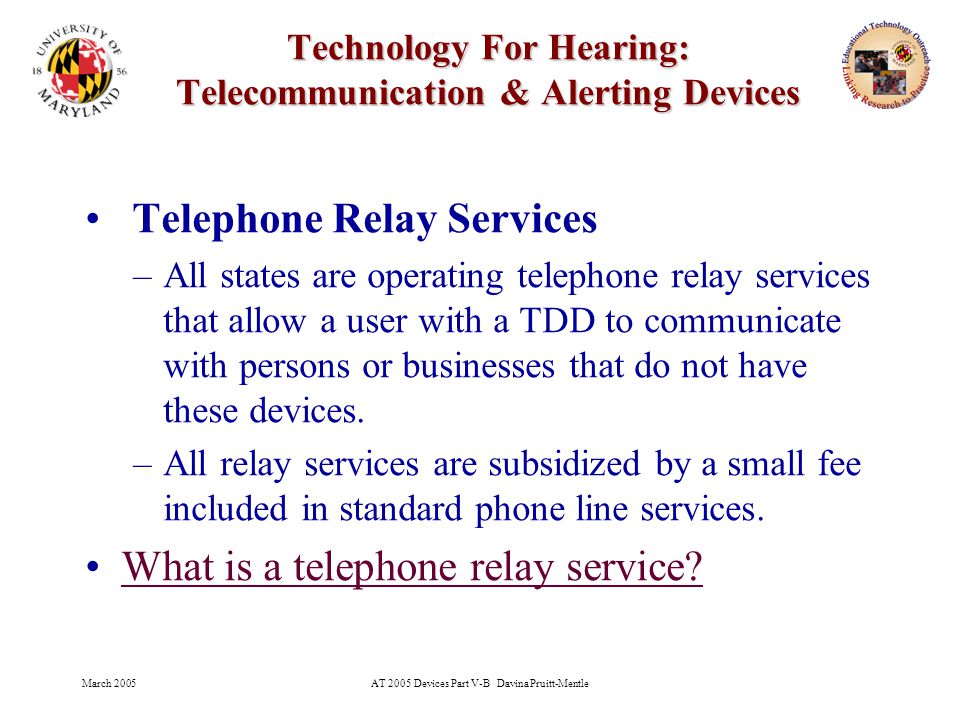 March 2005AT 2005 Devices Part V-B Davina Pruitt-Mentle 21 Technology For Hearing: Telecommunication & Alerting Devices Telephone Relay Services –All states are operating telephone relay services that allow a user with a TDD to communicate with persons or businesses that do not have these devices.