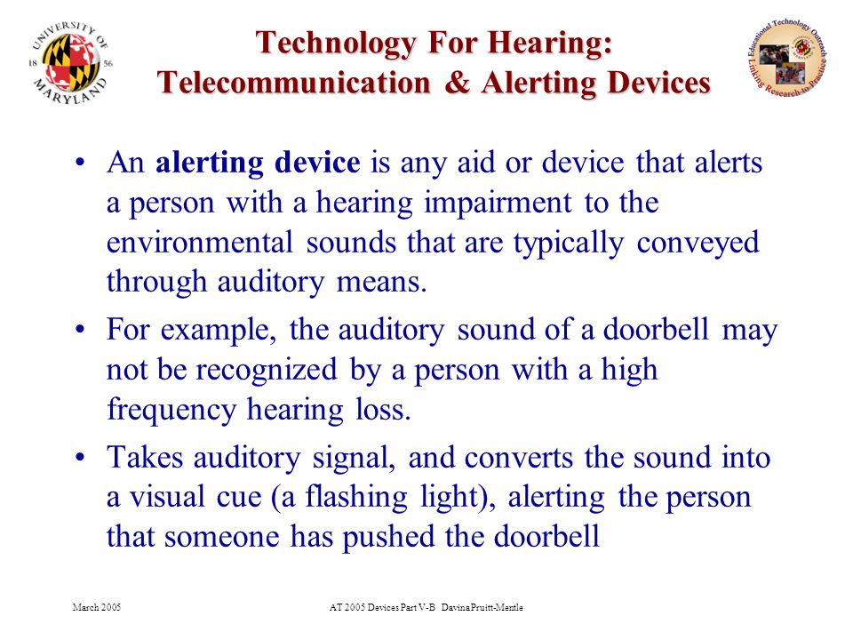 March 2005AT 2005 Devices Part V-B Davina Pruitt-Mentle 23 Technology For Hearing: Telecommunication & Alerting Devices An alerting device is any aid or device that alerts a person with a hearing impairment to the environmental sounds that are typically conveyed through auditory means.