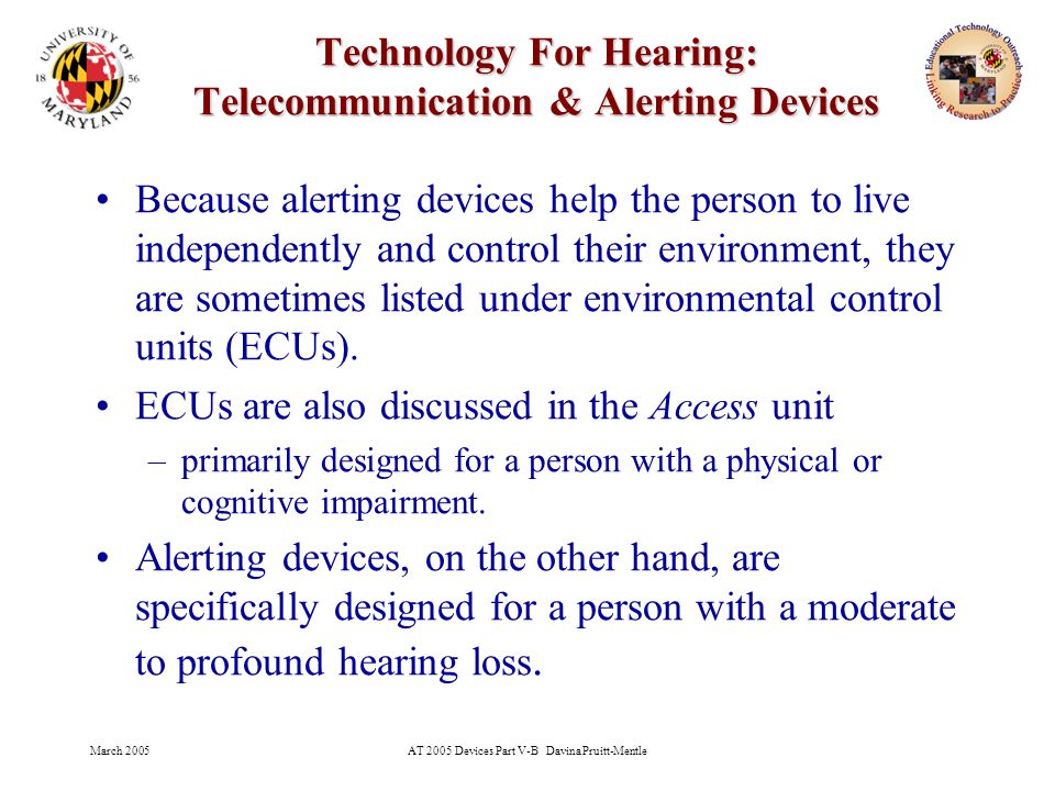 March 2005AT 2005 Devices Part V-B Davina Pruitt-Mentle 24 Technology For Hearing: Telecommunication & Alerting Devices Because alerting devices help the person to live independently and control their environment, they are sometimes listed under environmental control units (ECUs).