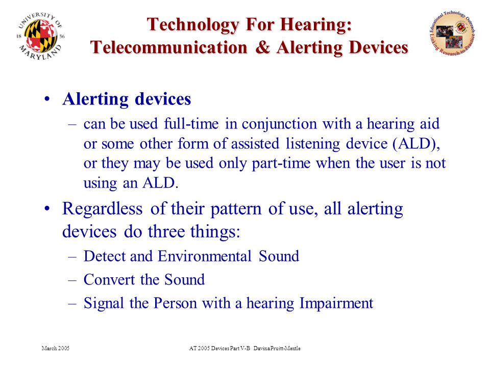 March 2005AT 2005 Devices Part V-B Davina Pruitt-Mentle 25 Technology For Hearing: Telecommunication & Alerting Devices Alerting devices –can be used full-time in conjunction with a hearing aid or some other form of assisted listening device (ALD), or they may be used only part-time when the user is not using an ALD.