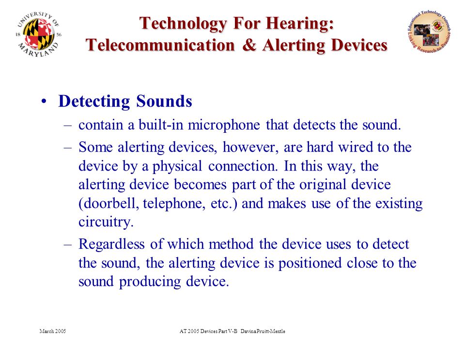 March 2005AT 2005 Devices Part V-B Davina Pruitt-Mentle 26 Technology For Hearing: Telecommunication & Alerting Devices Detecting Sounds –contain a built-in microphone that detects the sound.