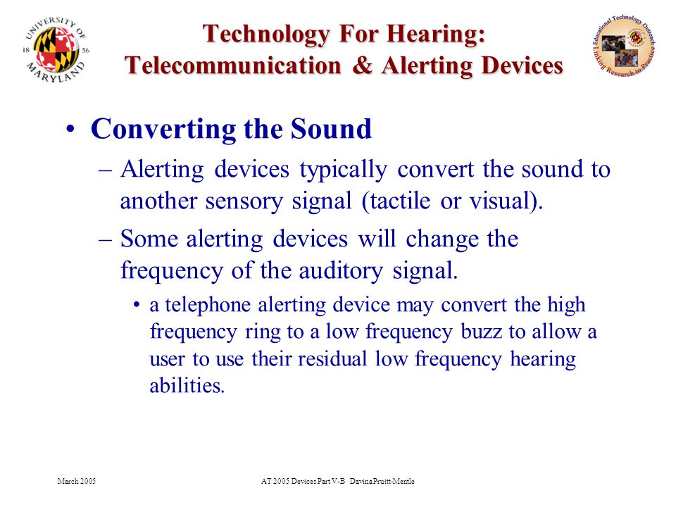 March 2005AT 2005 Devices Part V-B Davina Pruitt-Mentle 27 Technology For Hearing: Telecommunication & Alerting Devices Converting the Sound –Alerting devices typically convert the sound to another sensory signal (tactile or visual).