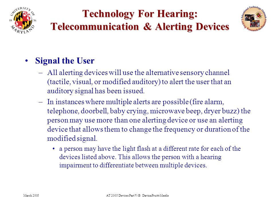 March 2005AT 2005 Devices Part V-B Davina Pruitt-Mentle 28 Technology For Hearing: Telecommunication & Alerting Devices Signal the User –All alerting devices will use the alternative sensory channel (tactile, visual, or modified auditory) to alert the user that an auditory signal has been issued.