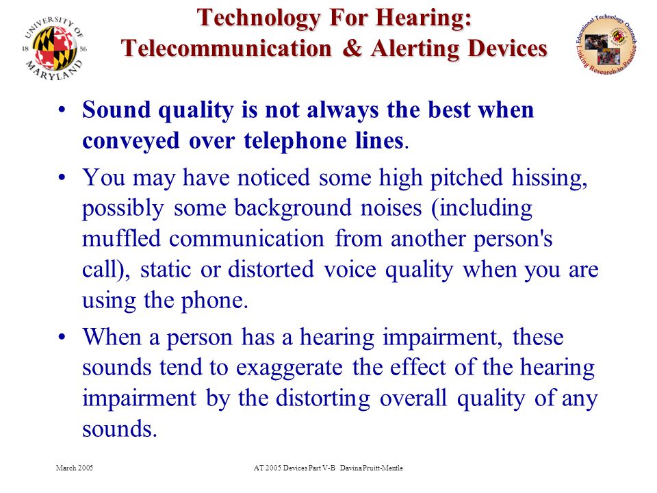 March 2005AT 2005 Devices Part V-B Davina Pruitt-Mentle 3 Technology For Hearing: Telecommunication & Alerting Devices Sound quality is not always the best when conveyed over telephone lines.