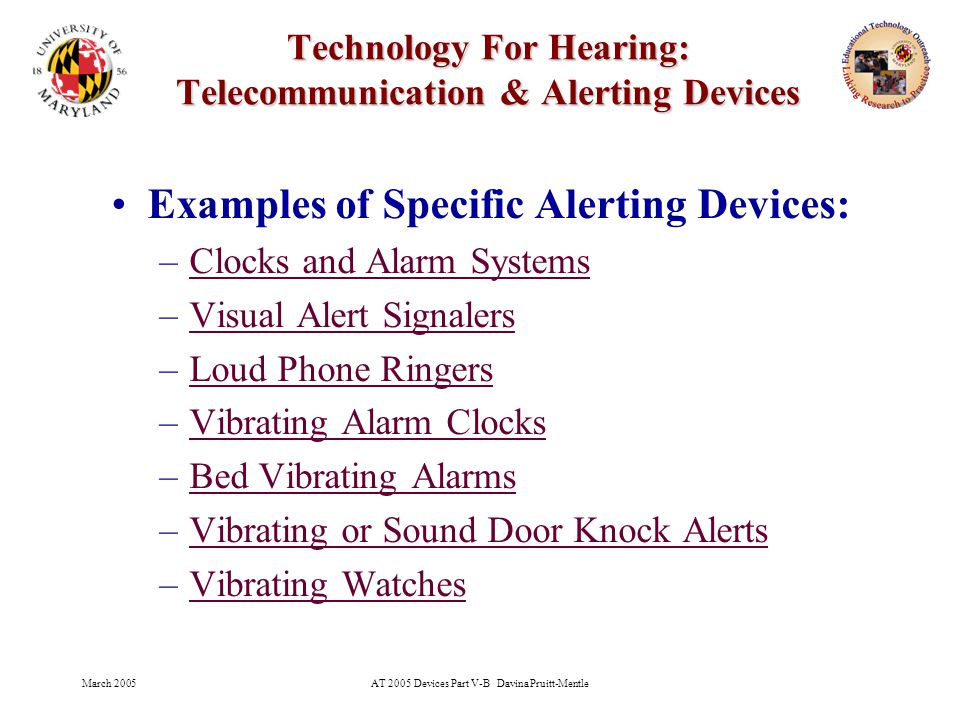 March 2005AT 2005 Devices Part V-B Davina Pruitt-Mentle 30 Technology For Hearing: Telecommunication & Alerting Devices Examples of Specific Alerting Devices: –Clocks and Alarm SystemsClocks and Alarm Systems –Visual Alert SignalersVisual Alert Signalers –Loud Phone RingersLoud Phone Ringers –Vibrating Alarm ClocksVibrating Alarm Clocks –Bed Vibrating AlarmsBed Vibrating Alarms –Vibrating or Sound Door Knock AlertsVibrating or Sound Door Knock Alerts –Vibrating WatchesVibrating Watches