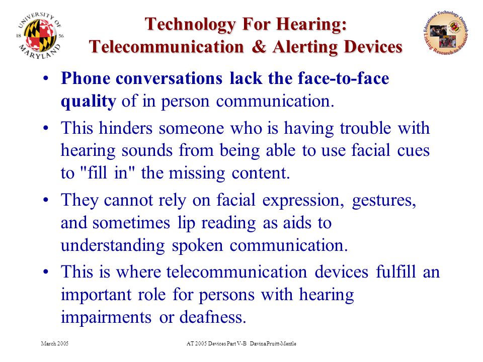 March 2005AT 2005 Devices Part V-B Davina Pruitt-Mentle 4 Technology For Hearing: Telecommunication & Alerting Devices Phone conversations lack the face-to-face quality of in person communication.