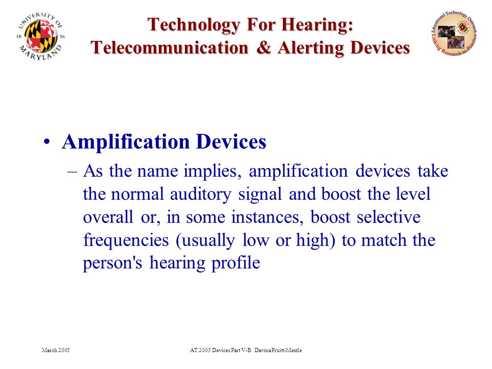 March 2005AT 2005 Devices Part V-B Davina Pruitt-Mentle 5 Technology For Hearing: Telecommunication & Alerting Devices Amplification Devices –As the name implies, amplification devices take the normal auditory signal and boost the level overall or, in some instances, boost selective frequencies (usually low or high) to match the person s hearing profile
