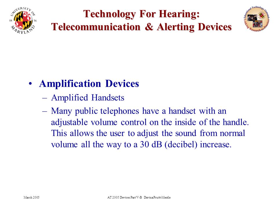 March 2005AT 2005 Devices Part V-B Davina Pruitt-Mentle 8 Technology For Hearing: Telecommunication & Alerting Devices Amplification Devices –Amplified Handsets –Many public telephones have a handset with an adjustable volume control on the inside of the handle.
