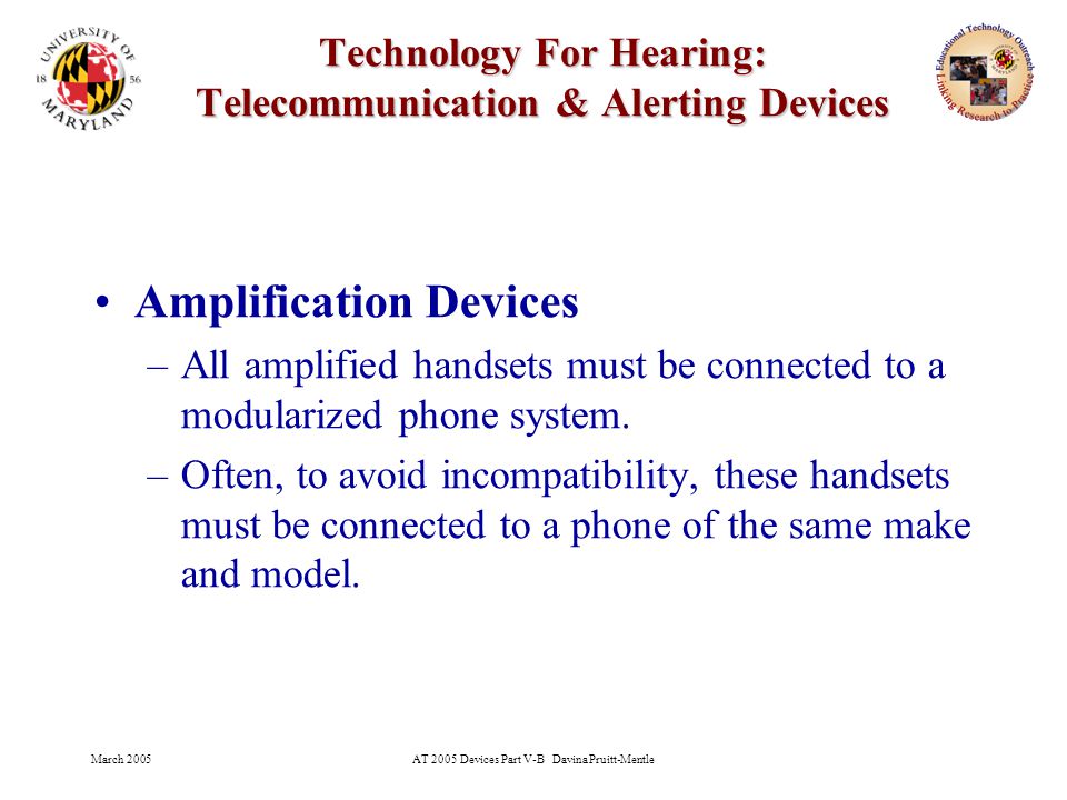 March 2005AT 2005 Devices Part V-B Davina Pruitt-Mentle 9 Technology For Hearing: Telecommunication & Alerting Devices Amplification Devices –All amplified handsets must be connected to a modularized phone system.