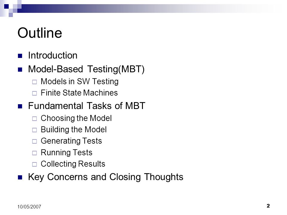 2 10/05/2007 Outline Introduction Model-Based Testing(MBT)  Models in SW Testing  Finite State Machines Fundamental Tasks of MBT  Choosing the Model  Building the Model  Generating Tests  Running Tests  Collecting Results Key Concerns and Closing Thoughts