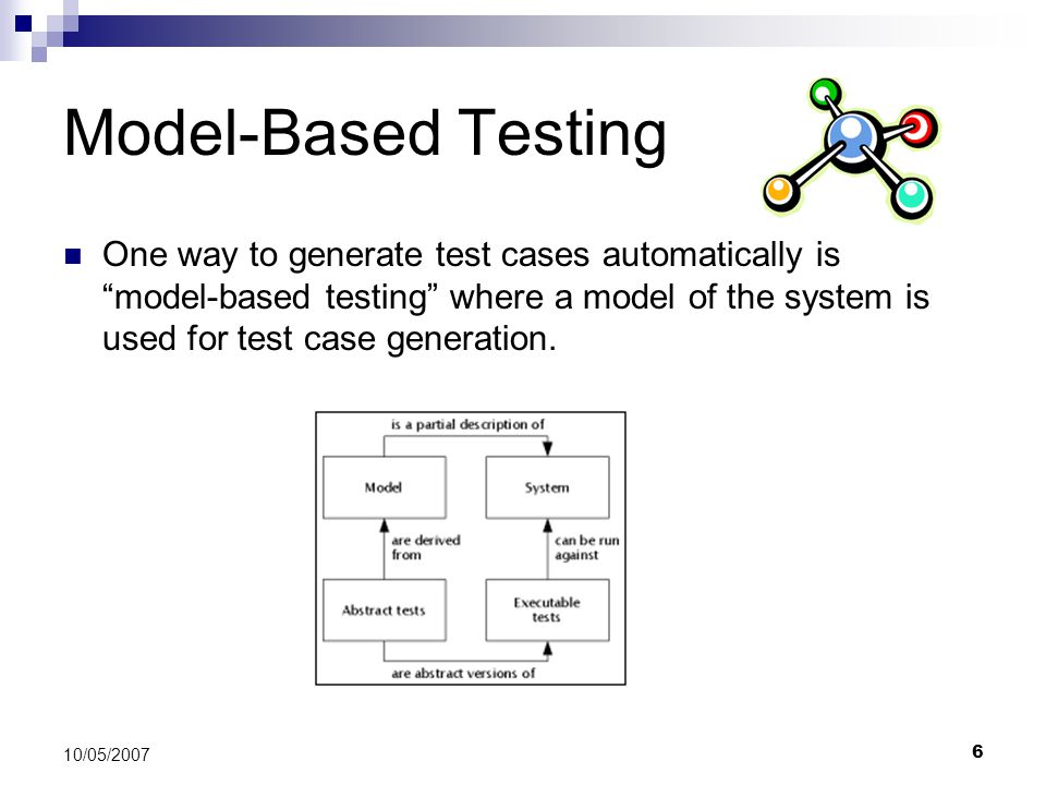 6 10/05/2007 Model-Based Testing One way to generate test cases automatically is model-based testing where a model of the system is used for test case generation.