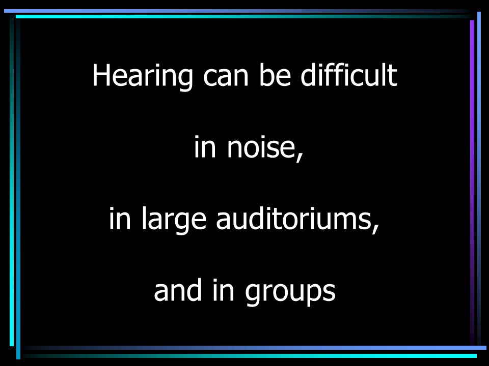 Hearing can be difficult in noise, in large auditoriums, and in groups
