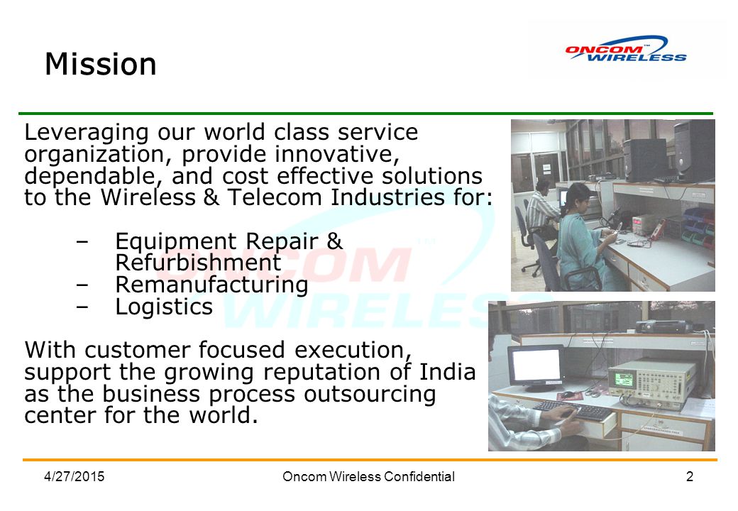 4/27/2015Oncom Wireless Confidential2 Mission Leveraging our world class service organization, provide innovative, dependable, and cost effective solutions to the Wireless & Telecom Industries for: –Equipment Repair & Refurbishment –Remanufacturing –Logistics With customer focused execution, support the growing reputation of India as the business process outsourcing center for the world.