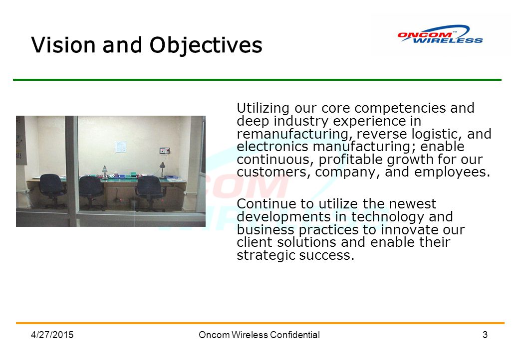 4/27/2015Oncom Wireless Confidential3 Vision and Objectives Utilizing our core competencies and deep industry experience in remanufacturing, reverse logistic, and electronics manufacturing; enable continuous, profitable growth for our customers, company, and employees.