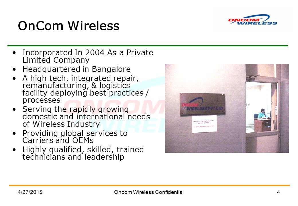 4/27/2015Oncom Wireless Confidential4 OnCom Wireless Incorporated In 2004 As a Private Limited Company Headquartered in Bangalore A high tech, integrated repair, remanufacturing, & logistics facility deploying best practices / processes Serving the rapidly growing domestic and international needs of Wireless Industry Providing global services to Carriers and OEMs Highly qualified, skilled, trained technicians and leadership