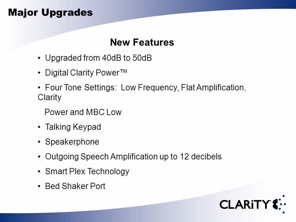 Major Upgrades New Features Upgraded from 40dB to 50dB Digital Clarity Power™ Four Tone Settings: Low Frequency, Flat Amplification, Clarity Power and MBC Low Talking Keypad Speakerphone Outgoing Speech Amplification up to 12 decibels Smart Plex Technology Bed Shaker Port