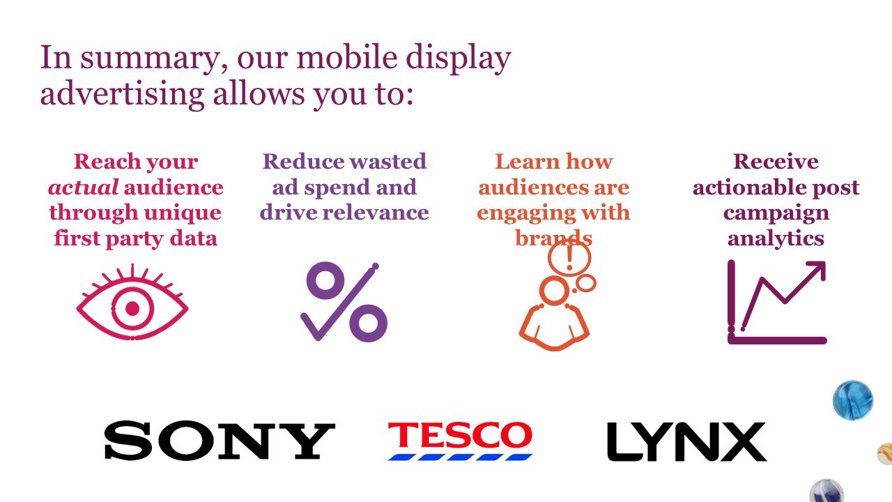 In summary, our mobile display advertising allows you to: Reach your actual audience through unique first party data Reduce wasted ad spend and drive relevance Learn how audiences are engaging with brands Receive actionable post campaign analytics