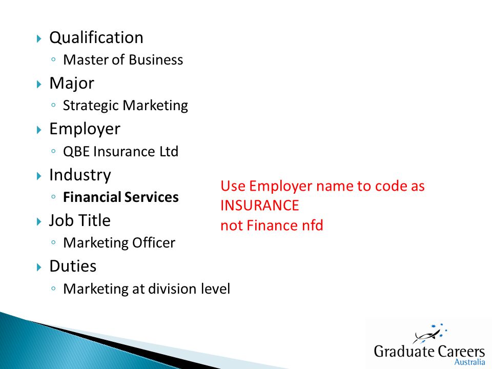  Qualification ◦ Master of Business  Major ◦ Strategic Marketing  Employer ◦ QBE Insurance Ltd  Industry ◦ Financial Services  Job Title ◦ Marketing Officer  Duties ◦ Marketing at division level Use Employer name to code as INSURANCE not Finance nfd
