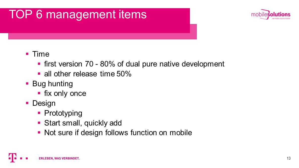 13 TOP 6 management items  Time  first version % of dual pure native development  all other release time 50%  Bug hunting  fix only once  Design  Prototyping  Start small, quickly add  Not sure if design follows function on mobile