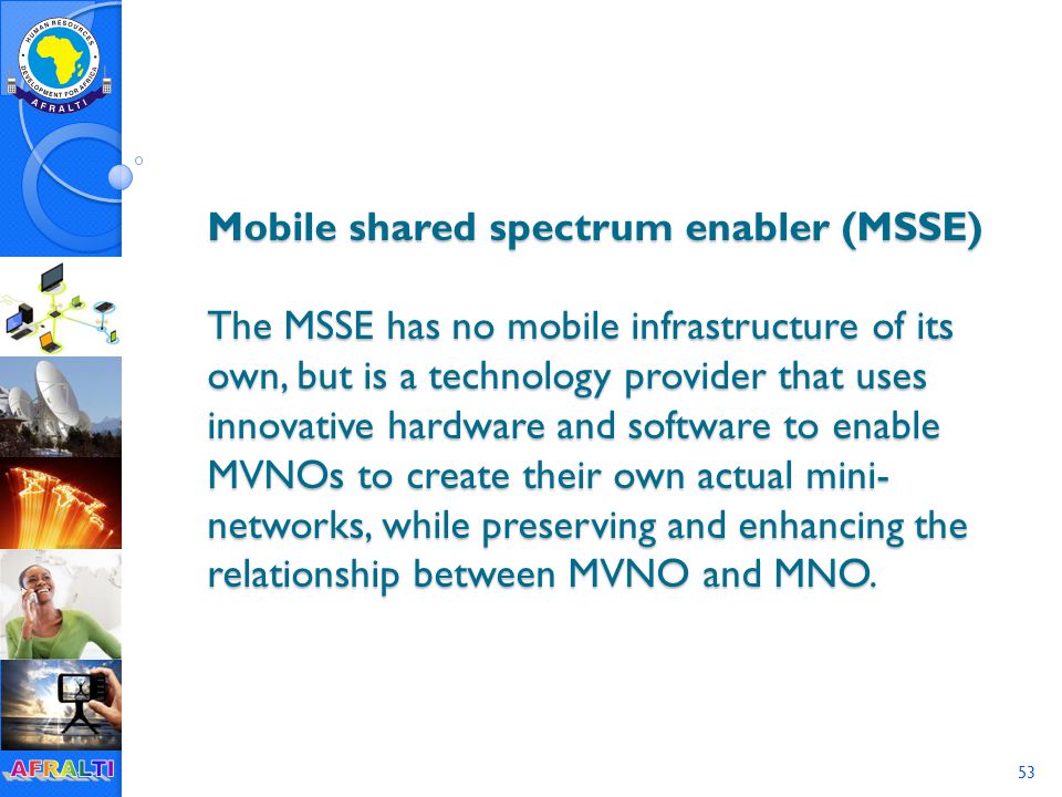 53 Mobile shared spectrum enabler (MSSE) The MSSE has no mobile infrastructure of its own, but is a technology provider that uses innovative hardware and software to enable MVNOs to create their own actual mini- networks, while preserving and enhancing the relationship between MVNO and MNO.