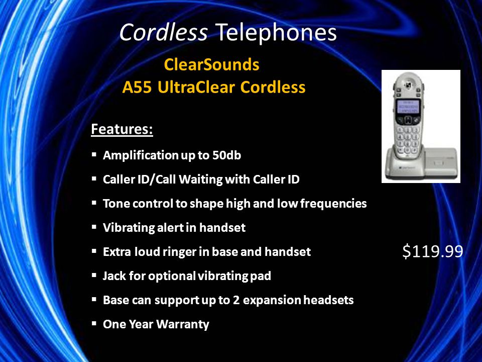 Features:  Amplification up to 50db  Caller ID/Call Waiting with Caller ID  Tone control to shape high and low frequencies  Vibrating alert in handset  Extra loud ringer in base and handset  Jack for optional vibrating pad  Base can support up to 2 expansion headsets  One Year Warranty ClearSounds A55 UltraClear Cordless $ Cordless Telephones