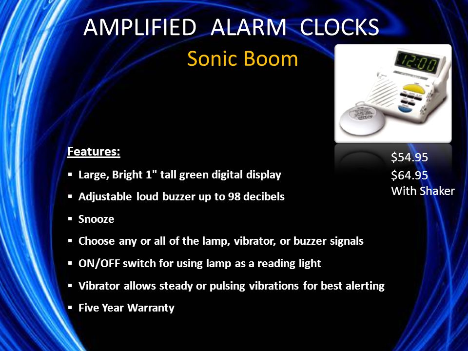 Sonic Boom Features:  Large, Bright 1 tall green digital display  Adjustable loud buzzer up to 98 decibels  Snooze  Choose any or all of the lamp, vibrator, or buzzer signals  ON/OFF switch for using lamp as a reading light  Vibrator allows steady or pulsing vibrations for best alerting  Five Year Warranty $54.95 $64.95 With Shaker AMPLIFIED ALARM CLOCKS
