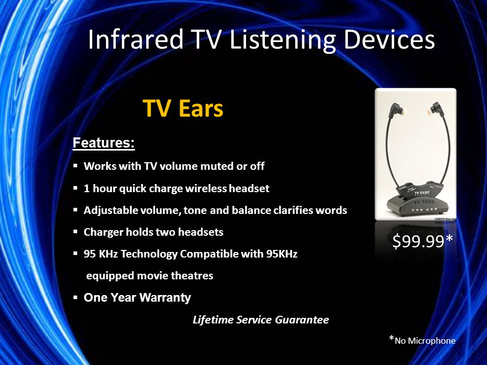 Features:  Works with TV volume muted or off  1 hour quick charge wireless headset  Adjustable volume, tone and balance clarifies words  Charger holds two headsets  95 KHz Technology Compatible with 95KHz equipped movie theatres  One Year Warranty Lifetime Service Guarantee TV Ears $99.99* Infrared TV Listening Devices * No Microphone